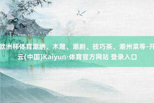 欧洲杯体育潮绣、木雕、潮剧、技巧茶、潮州菜等-开云(中国)Kaiyun·体育官方网站 登录入口