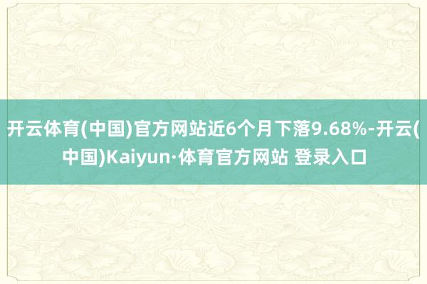 开云体育(中国)官方网站近6个月下落9.68%-开云(中国)Kaiyun·体育官方网站 登录入口