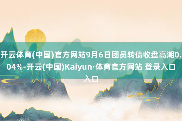 开云体育(中国)官方网站9月6日团员转债收盘高潮0.04%-开云(中国)Kaiyun·体育官方网站 登录入口