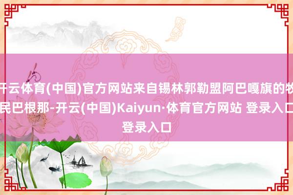 开云体育(中国)官方网站来自锡林郭勒盟阿巴嘎旗的牧民巴根那-开云(中国)Kaiyun·体育官方网站 登录入口