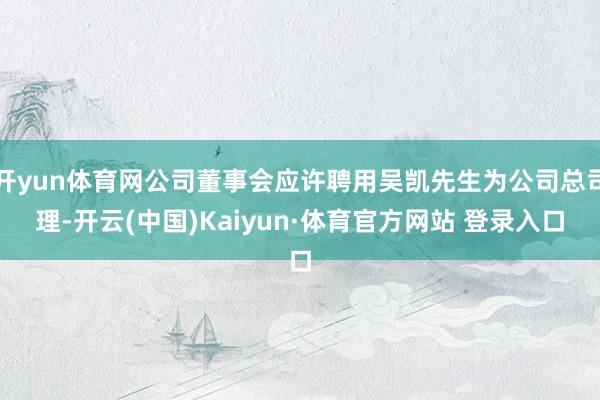 开yun体育网公司董事会应许聘用吴凯先生为公司总司理-开云(中国)Kaiyun·体育官方网站 登录入口