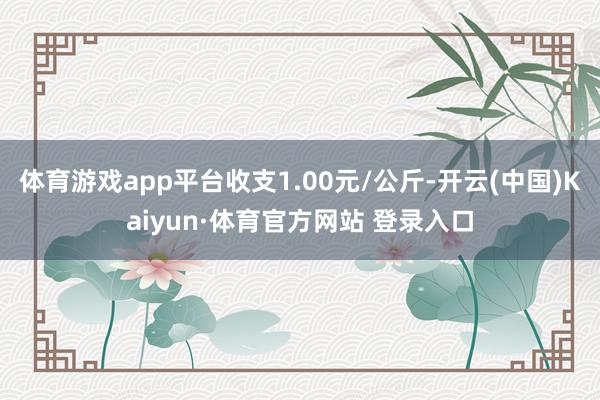 体育游戏app平台收支1.00元/公斤-开云(中国)Kaiyun·体育官方网站 登录入口