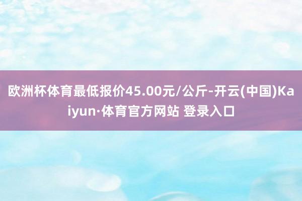 欧洲杯体育最低报价45.00元/公斤-开云(中国)Kaiyun·体育官方网站 登录入口