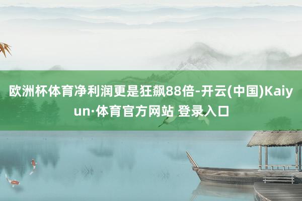 欧洲杯体育净利润更是狂飙88倍-开云(中国)Kaiyun·体育官方网站 登录入口