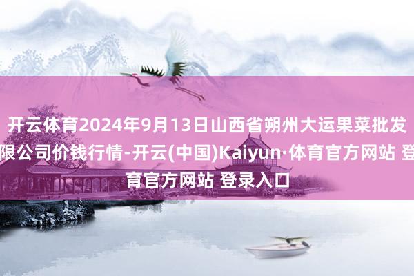 开云体育2024年9月13日山西省朔州大运果菜批发市集有限公司价钱行情-开云(中国)Kaiyun·体育官方网站 登录入口