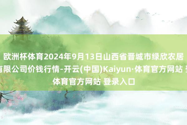 欧洲杯体育2024年9月13日山西省晋城市绿欣农居品营业有限公司价钱行情-开云(中国)Kaiyun·体育官方网站 登录入口