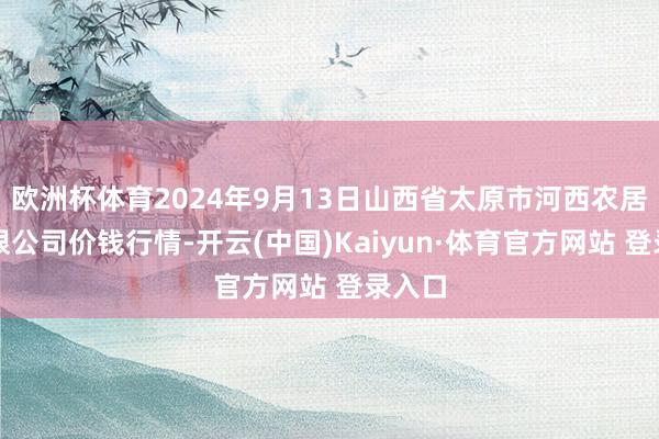 欧洲杯体育2024年9月13日山西省太原市河西农居品有限公司价钱行情-开云(中国)Kaiyun·体育官方网站 登录入口