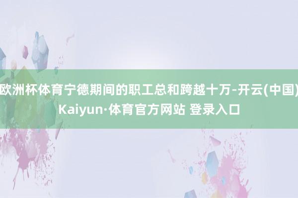 欧洲杯体育宁德期间的职工总和跨越十万-开云(中国)Kaiyun·体育官方网站 登录入口