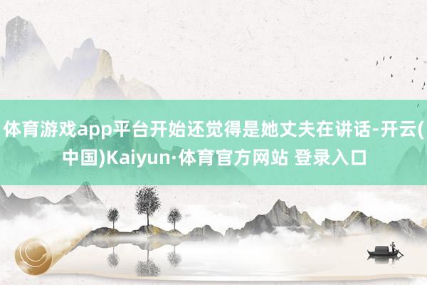 体育游戏app平台开始还觉得是她丈夫在讲话-开云(中国)Kaiyun·体育官方网站 登录入口