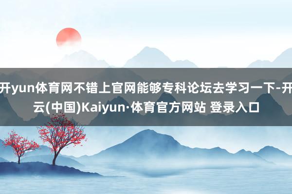 开yun体育网不错上官网能够专科论坛去学习一下-开云(中国)Kaiyun·体育官方网站 登录入口