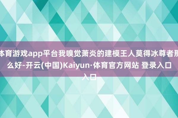 体育游戏app平台我嗅觉萧炎的建模王人莫得冰尊者那么好-开云(中国)Kaiyun·体育官方网站 登录入口