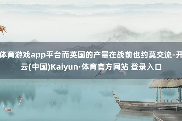 体育游戏app平台而英国的产量在战前也约莫交流-开云(中国)Kaiyun·体育官方网站 登录入口