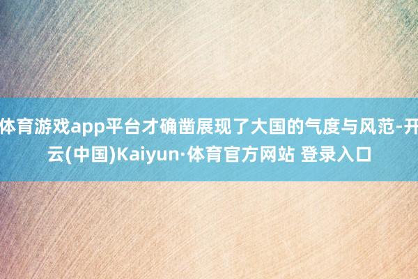 体育游戏app平台才确凿展现了大国的气度与风范-开云(中国)Kaiyun·体育官方网站 登录入口