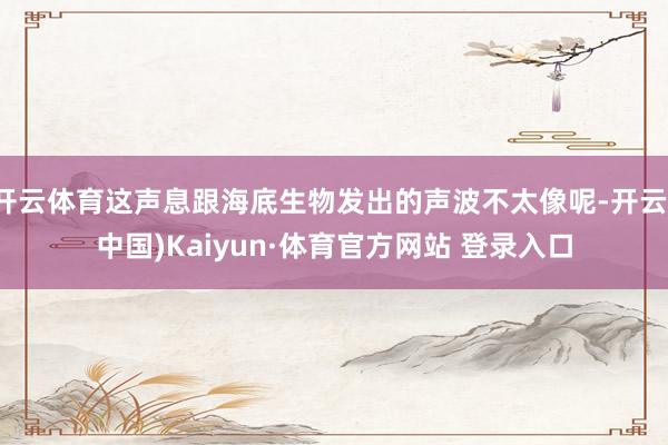 开云体育这声息跟海底生物发出的声波不太像呢-开云(中国)Kaiyun·体育官方网站 登录入口