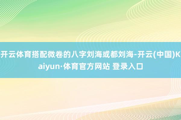 开云体育搭配微卷的八字刘海或都刘海-开云(中国)Kaiyun·体育官方网站 登录入口