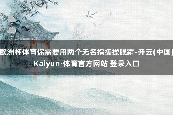 欧洲杯体育你需要用两个无名指搓揉眼霜-开云(中国)Kaiyun·体育官方网站 登录入口