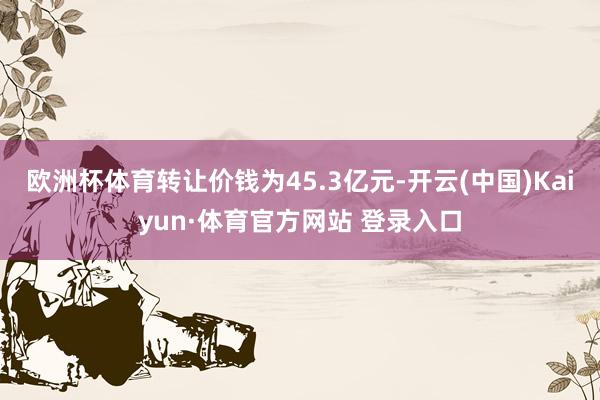 欧洲杯体育转让价钱为45.3亿元-开云(中国)Kaiyun·体育官方网站 登录入口