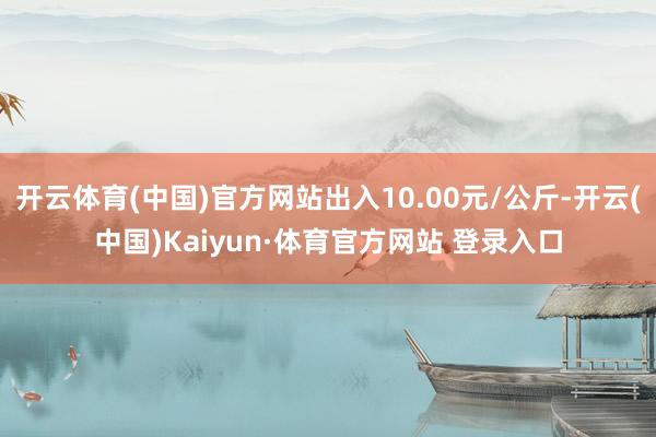 开云体育(中国)官方网站出入10.00元/公斤-开云(中国)Kaiyun·体育官方网站 登录入口