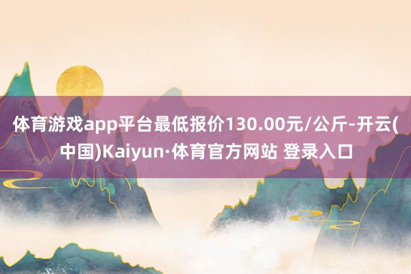 体育游戏app平台最低报价130.00元/公斤-开云(中国)Kaiyun·体育官方网站 登录入口