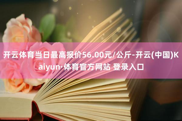 开云体育当日最高报价56.00元/公斤-开云(中国)Kaiyun·体育官方网站 登录入口