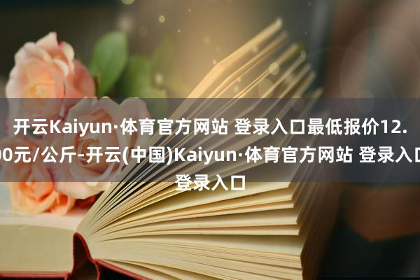 开云Kaiyun·体育官方网站 登录入口最低报价12.00元/公斤-开云(中国)Kaiyun·体育官方网站 登录入口