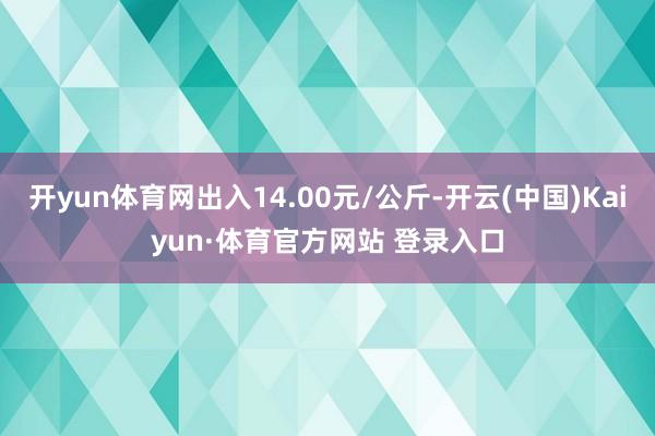 开yun体育网出入14.00元/公斤-开云(中国)Kaiyun·体育官方网站 登录入口