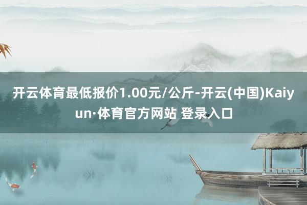 开云体育最低报价1.00元/公斤-开云(中国)Kaiyun·体育官方网站 登录入口