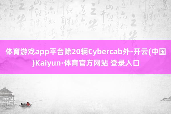 体育游戏app平台除20辆Cybercab外-开云(中国)Kaiyun·体育官方网站 登录入口