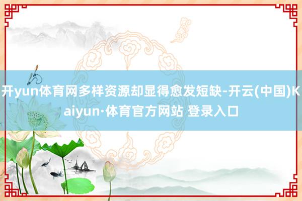 开yun体育网多样资源却显得愈发短缺-开云(中国)Kaiyun·体育官方网站 登录入口