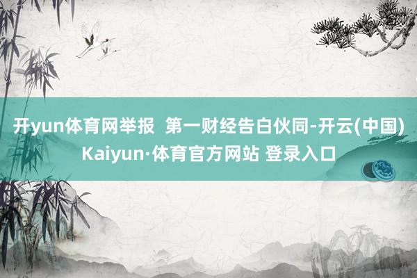 开yun体育网举报  第一财经告白伙同-开云(中国)Kaiyun·体育官方网站 登录入口