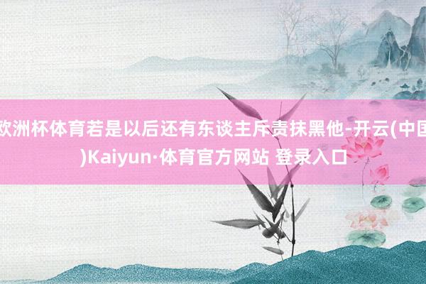 欧洲杯体育若是以后还有东谈主斥责抹黑他-开云(中国)Kaiyun·体育官方网站 登录入口