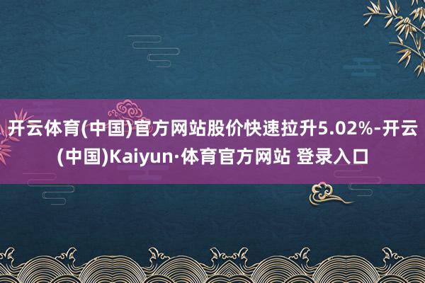 开云体育(中国)官方网站股价快速拉升5.02%-开云(中国)Kaiyun·体育官方网站 登录入口