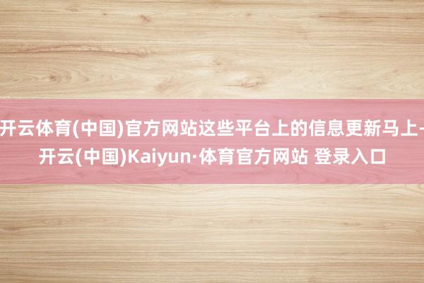 开云体育(中国)官方网站这些平台上的信息更新马上-开云(中国)Kaiyun·体育官方网站 登录入口