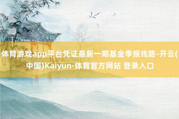 体育游戏app平台凭证最新一期基金季报线路-开云(中国)Kaiyun·体育官方网站 登录入口