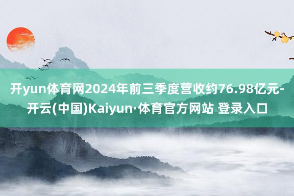 开yun体育网2024年前三季度营收约76.98亿元-开云(中国)Kaiyun·体育官方网站 登录入口