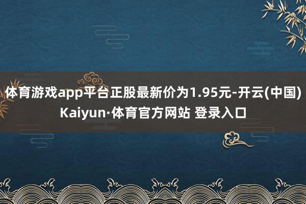 体育游戏app平台正股最新价为1.95元-开云(中国)Kaiyun·体育官方网站 登录入口