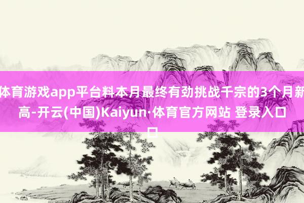 体育游戏app平台料本月最终有劲挑战千宗的3个月新高-开云(中国)Kaiyun·体育官方网站 登录入口