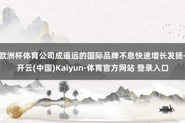 欧洲杯体育公司成遥远的国际品牌不息快速增长发扬-开云(中国)Kaiyun·体育官方网站 登录入口