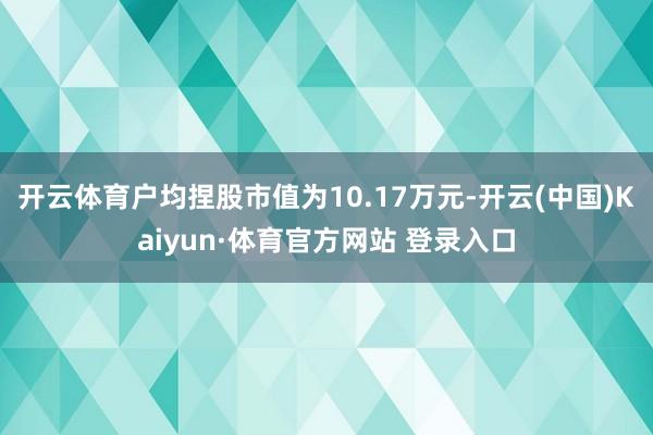 开云体育户均捏股市值为10.17万元-开云(中国)Kaiyun·体育官方网站 登录入口