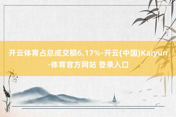 开云体育占总成交额6.17%-开云(中国)Kaiyun·体育官方网站 登录入口