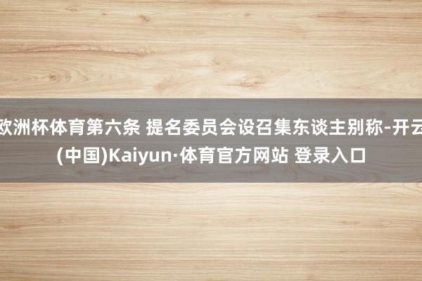 欧洲杯体育第六条 提名委员会设召集东谈主别称-开云(中国)Kaiyun·体育官方网站 登录入口