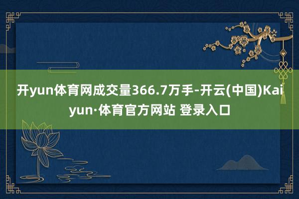 开yun体育网成交量366.7万手-开云(中国)Kaiyun·体育官方网站 登录入口