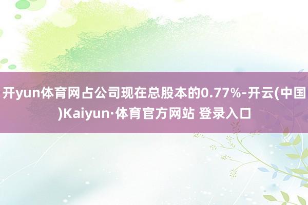 开yun体育网占公司现在总股本的0.77%-开云(中国)Kaiyun·体育官方网站 登录入口