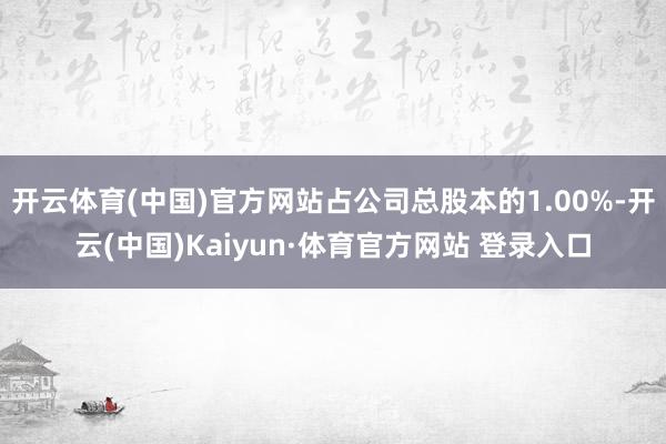 开云体育(中国)官方网站占公司总股本的1.00%-开云(中国)Kaiyun·体育官方网站 登录入口