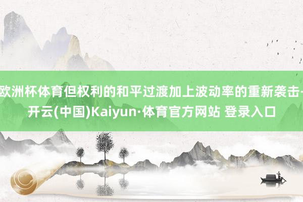 欧洲杯体育但权利的和平过渡加上波动率的重新袭击-开云(中国)Kaiyun·体育官方网站 登录入口