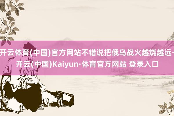 开云体育(中国)官方网站不错说把俄乌战火越烧越远-开云(中国)Kaiyun·体育官方网站 登录入口