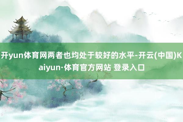 开yun体育网两者也均处于较好的水平-开云(中国)Kaiyun·体育官方网站 登录入口