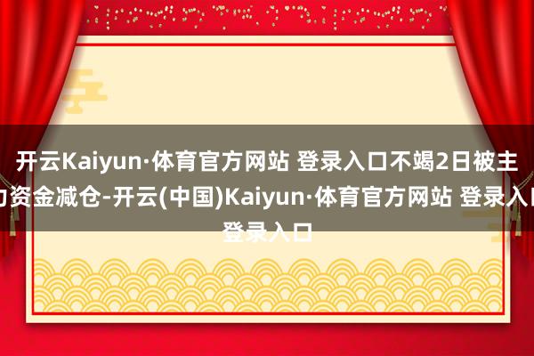 开云Kaiyun·体育官方网站 登录入口不竭2日被主力资金减仓-开云(中国)Kaiyun·体育官方网站 登录入口