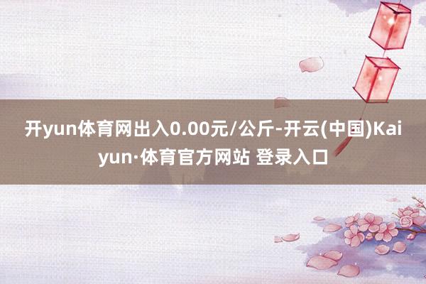 开yun体育网出入0.00元/公斤-开云(中国)Kaiyun·体育官方网站 登录入口