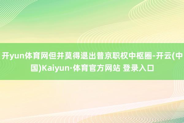 开yun体育网但并莫得退出普京职权中枢圈-开云(中国)Kaiyun·体育官方网站 登录入口